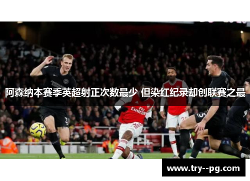 阿森纳本赛季英超射正次数最少 但染红纪录却创联赛之最 阿森纳本赛季英超射正次数最少 但染红纪录却创联赛之最