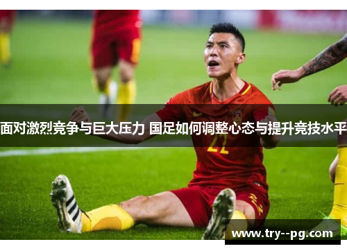 面对激烈竞争与巨大压力 国足如何调整心态与提升竞技水平 面对激烈竞争与巨大压力 国足如何调整心态与提升竞技水平