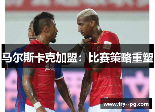 马尔斯卡克加盟:比赛策略重塑 马尔斯卡克加盟:比赛策略重塑