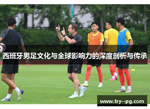 西班牙男足文化与全球影响力的深度剖析与传承 西班牙男足文化与全球影响力的深度剖析与传承