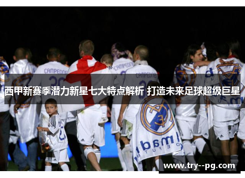 西甲新赛季潜力新星七大特点解析 打造未来足球超级巨星 西甲新赛季潜力新星七大特点解析 打造未来足球超级巨星