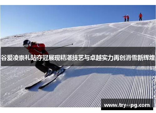 谷爱凌崇礼站夺冠展现精湛技艺与卓越实力再创滑雪新辉煌 谷爱凌崇礼站夺冠展现精湛技艺与卓越实力再创滑雪新辉煌