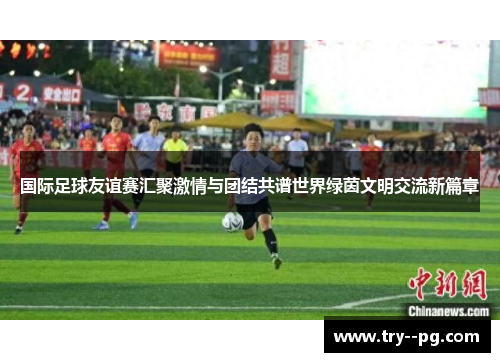 国际足球友谊赛汇聚激情与团结共谱世界绿茵文明交流新篇章