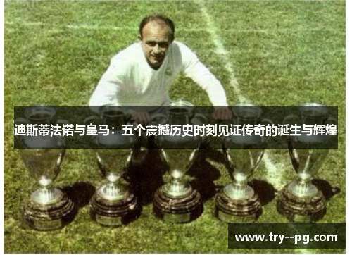 迪斯蒂法诺与皇马：五个震撼历史时刻见证传奇的诞生与辉煌