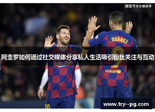 阿圭罗如何通过社交媒体分享私人生活吸引粉丝关注与互动