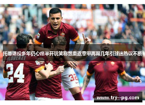 托蒂退役多年仍心痒半开玩笑称想重返意甲再踢几年引球迷热议不断 托蒂退役多年仍心痒半开玩笑称想重返意甲再踢几年引球迷热议不断