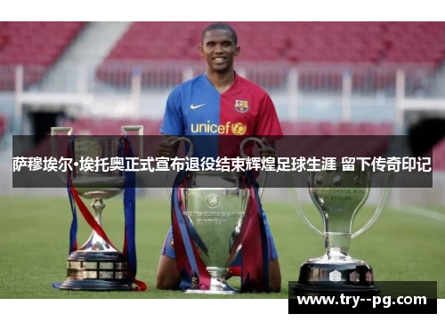 萨穆埃尔·埃托奥正式宣布退役结束辉煌足球生涯 留下传奇印记