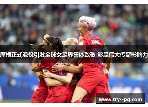 摩根正式退役引发全球女足界集体致敬 彰显伟大传奇影响力 摩根正式退役引发全球女足界集体致敬 彰显伟大传奇影响力