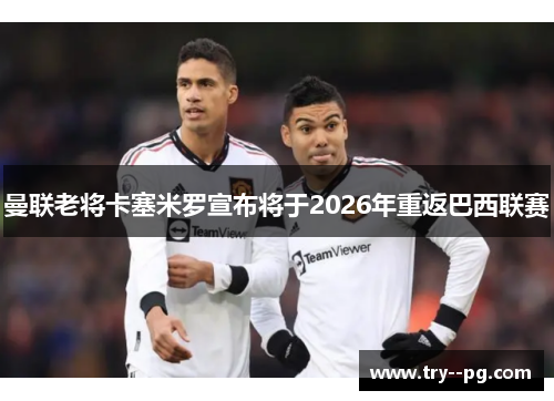 曼联老将卡塞米罗宣布将于2026年重返巴西联赛 曼联老将卡塞米罗宣布将于2026年重返巴西联赛